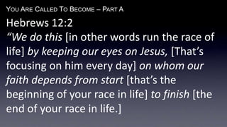 YOU ARE CALLED TO BECOME – PART A
Hebrews 12:2
“We do this [in other words run the race of
life] by keeping our eyes on Jesus, [That’s
focusing on him every day] on whom our
faith depends from start [that’s the
beginning of your race in life] to finish [the
end of your race in life.]
 