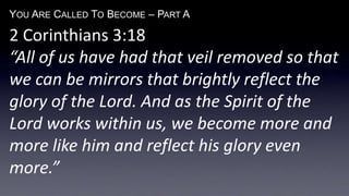 YOU ARE CALLED TO BECOME – PART A
2 Corinthians 3:18
“All of us have had that veil removed so that
we can be mirrors that brightly reflect the
glory of the Lord. And as the Spirit of the
Lord works within us, we become more and
more like him and reflect his glory even
more.”
 
