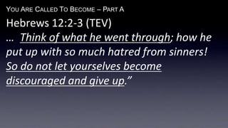 YOU ARE CALLED TO BECOME – PART A
Hebrews 12:2-3 (TEV)
… Think of what he went through; how he
put up with so much hatred from sinners!
So do not let yourselves become
discouraged and give up.”
 