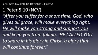 YOU ARE CALLED TO BECOME – PART A
1 Peter 5:10 (NCV)
“After you suffer for a short time, God, who
gives all grace, will make everything right.
He will make you strong and support you
and keep you from falling. HE CALLED YOU
to share in his glory in Christ, a glory that
will continue forever.”
 
