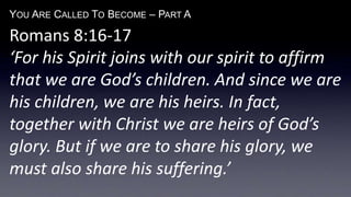 YOU ARE CALLED TO BECOME – PART A
Romans 8:16-17
‘For his Spirit joins with our spirit to affirm
that we are God’s children. And since we are
his children, we are his heirs. In fact,
together with Christ we are heirs of God’s
glory. But if we are to share his glory, we
must also share his suffering.’
 