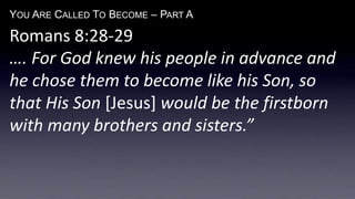 YOU ARE CALLED TO BECOME – PART A
Romans 8:28-29
…. For God knew his people in advance and
he chose them to become like his Son, so
that His Son [Jesus] would be the firstborn
with many brothers and sisters.”
 