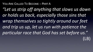 YOU ARE CALLED TO BECOME – PART A
“Let us strip off anything that slows us down
or holds us back, especially those sins that
wrap themselves so tightly around our feet
and trip us up, let us run with patience the
particular race that God has set before us.”
(LB)
 