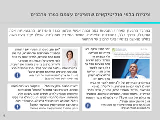 ‫עצמם‬ ‫שמציגים‬ ‫פוליטיקאים‬ ‫כלפי‬ ‫ציניות‬‫כפרו‬‫צרכנים‬
‫במהלך‬‫הרבעון‬‫האחרון‬‫התבטאו‬‫כמה‬‫וכמה‬‫אנשי‬‫שלטון‬‫כנגד‬‫תאגידים‬.‫התבטאויות‬‫אלה‬
‫התקבלו‬,‫בדרך‬‫כלל‬,‫בחשדנות‬‫ובציניות‬.‫החשד‬‫המיידי‬:‫פופוליזם‬.‫אפילו‬‫יקיר‬‫העם‬‫משה‬
‫כחלון‬‫מואשם‬‫בניסיון‬‫ציני‬‫לרכוב‬‫על‬‫המחאה‬.
13
"‫היקר‬ ‫כחלון‬ ‫מר‬,‫לא‬
‫אמריקה‬ ‫את‬ ‫גילית‬
‫את‬ ‫המצאת‬ ‫ולא‬
‫הגלגל‬.‫יודעים‬ ‫כולם‬
‫אף‬ ‫אבל‬ ‫הבעיות‬ ‫מהם‬
1‫לפטור‬ ‫רוצה‬ ‫לא‬
‫שהעם‬ ‫מכיוון‬ ‫אותם‬
‫מעניין‬ ‫לא‬ ‫המדוכא‬
‫אף‬1‫יום‬ ‫ביום‬.
‫ח‬ ‫וכל‬ ‫הבחירות‬ ‫כשיתקרבו‬"‫כסאו‬ ‫את‬ ‫לאבד‬ ‫יפחד‬ ‫כ‬
‫בנושא‬ ‫להקלות‬ ‫אופרטיביות‬ ‫תכניות‬ ‫לצוץ‬ ‫יתחילו‬
‫הבריאות‬,‫הדיור‬,‫המים‬ ‫תאגידי‬,‫החינוך‬,‫צה‬ ‫חיילי‬"‫ל‬
‫הסדירים‬,‫לאומי‬ ‫ביטוח‬,‫הנשחקות‬ ‫הפנסיות‬.‫להמשיל‬
‫הקוראים‬ ‫ועל‬ ‫כחלון‬ ‫מר‬??‫והממסד‬ ‫עובד‬ ‫לא‬ ‫כלום‬ ‫הרי‬
‫תמיד‬ ‫אותנו‬ ‫ועושק‬ ‫גונב‬."
(‫כחלון‬ ‫משה‬ ‫של‬ ‫לביקורת‬ ‫בנוגע‬ ‫צרכן‬ ‫של‬ ‫תגובה‬
‫הבנקים‬ ‫מנהלי‬ ‫משכורות‬ ‫על‬)
"‫משקרת‬ ‫שוב‬ ‫את‬.‫הדוחות‬ ‫את‬ ‫תפתחי‬
‫החברה‬ ‫של‬ ‫האחרונים‬ ‫הכספיים‬,‫את‬ ‫קחי‬
‫ששולם‬ ‫המס‬ ‫סכום‬,‫רווח‬ ‫על‬ ‫אותו‬ ‫תחלקי‬
‫תצטרכי‬ ‫ואז‬ ‫הכנסה‬ ‫על‬ ‫מיסים‬ ‫לפני‬
‫הציבור‬ ‫את‬ ‫הטעית‬ ‫שוב‬ ‫כי‬ ‫ברבים‬ ‫להודיע‬,
‫אחת‬ ‫במטרה‬–‫לפיד‬ ‫יאיר‬ ‫את‬ ‫לנגח‬.‫מרצ‬ ‫שמפלגת‬ ‫חבל‬
‫מושג‬ ‫וחסרת‬ ‫מתלהמת‬ ‫שקרנית‬ ‫מנהיגתה‬"
(‫גלאון‬ ‫זהבה‬ ‫של‬ ‫להתבטאויותיה‬ ‫צרכן‬ ‫של‬ ‫תגובה‬
‫טבע‬ ‫ששילמה‬ ‫המס‬ ‫שיעור‬ ‫כנגד‬)
"‫הפגנת‬ ‫ואיזו‬-‫עשיתם‬ ‫ענק‬?...‫מאות‬ ‫כמה‬ ‫באו‬ ‫שבקושי‬
‫אנשים‬.‫מ‬ ‫נמאס‬ ‫כבר‬ ‫לאנשים‬"‫מחאות‬"‫מלאכותיות‬
‫חלק‬ ‫בעצמם‬ ‫שהם‬ ‫אנשים‬ ‫לארגן‬ ‫שמנסים‬ ‫ומעושות‬
‫מהשיטה‬.‫כל‬ ‫איפה‬‫הברוורמנים‬‫וחנינים‬‫בקיץ‬ ‫היו‬ ‫הללו‬
2011?‫לכיבוש‬ ‫להוביל‬ ‫ניסו‬ ‫לא‬ ‫למה‬-‫הכנסת‬?"‫למה‬
‫הפעם‬ ‫עוד‬ ‫לכם‬ ‫יאמין‬ ‫שהעם‬ ‫לכם‬ ‫נראה‬?
(‫במחאה‬ ‫שתמכו‬ ‫מהפוליטיקאים‬ ‫מתוסכל‬ ‫צרכן‬)
 