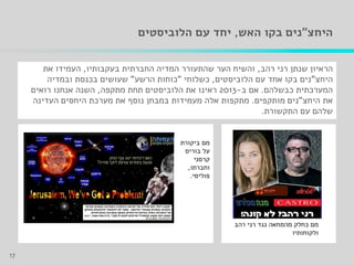 ‫היחצ‬"‫האש‬ ‫בקו‬ ‫נים‬,‫עם‬ ‫יחד‬‫הלוביסטים‬
‫רני‬ ‫שנתן‬ ‫הראיון‬‫רהב‬,‫החברתית‬ ‫המדיה‬ ‫שהתעורר‬ ‫הער‬ ‫והשיח‬‫בעקבותיו‬,‫את‬ ‫העמידו‬
‫היחצ‬"‫הלוביסטים‬ ‫עם‬ ‫אחד‬ ‫בקו‬ ‫נים‬,‫כשלוחי‬"‫הרשע‬ ‫כוחות‬"‫ובמדיה‬ ‫בכנסת‬ ‫שעושים‬
‫כבשלהם‬ ‫המערכתית‬.‫ב‬ ‫אם‬-2013‫מתקפה‬ ‫תחת‬ ‫הלוביסטים‬ ‫את‬ ‫ראינו‬,‫רואים‬ ‫אנחנו‬ ‫השנה‬
‫היחצ‬ ‫את‬"‫מותקפים‬ ‫נים‬.‫העדינה‬ ‫היחסים‬ ‫מערכת‬ ‫את‬ ‫נוסף‬ ‫במבחן‬ ‫מעמידות‬ ‫אלה‬ ‫מתקפות‬
‫התקשורת‬ ‫עם‬ ‫שלהם‬.
17
‫רהב‬ ‫רני‬ ‫נגד‬ ‫מהמחאה‬ ‫כחלק‬ ‫מם‬
‫ולקוחותיו‬
‫ביקורת‬ ‫מם‬
‫בוריס‬ ‫על‬
‫קרסני‬
‫וחברתו‬,
‫פוליסי‬.
 
