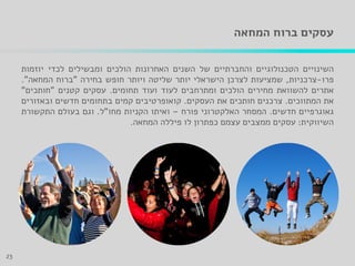 ‫המחאה‬ ‫ברוח‬ ‫עסקים‬
‫השינויים‬‫הטכנולוגיים‬‫והחברתיים‬‫של‬‫השנים‬‫האחרונות‬‫הולכים‬‫ומבשילים‬‫לכדי‬‫יוזמות‬
‫פרו‬-‫צרכניות‬,‫שמציעות‬‫לצרכן‬‫הישראלי‬‫יותר‬‫שליטה‬‫ויותר‬‫חופש‬‫בחירה‬"‫ברוח‬‫המחאה‬".
‫אתרים‬‫להשוואת‬‫מחירים‬‫הולכים‬‫ומתרחבים‬‫לעוד‬‫ועוד‬‫תחומים‬.‫עסקים‬‫קטנים‬"‫חותכים‬"
‫את‬‫המתווכים‬.‫צרכנים‬‫חותכים‬‫את‬‫העסקים‬.‫קואופרטיבים‬‫קמים‬‫בתחומים‬‫חדשים‬‫ובאזורים‬
‫גאוגרפיים‬‫חדשים‬.‫המסחר‬‫האלקטרוני‬‫פורח‬–‫ואיתו‬‫הקניות‬‫מחו‬"‫ל‬.‫וגם‬‫בעולם‬‫התקשורת‬
‫השיווקית‬:‫עסקים‬‫ממצבים‬‫עצמם‬‫כפתרון‬‫לו‬‫פיללה‬‫המחאה‬.
23
 