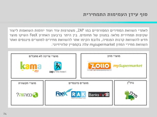 ‫העמימות‬ ‫עידן‬ ‫סוף‬‫התמחירית‬
‫לאתרי‬‫השוואת‬‫המחירים‬‫המסורתיים‬‫כמו‬,‫מצטרפות‬‫עוד‬‫ועוד‬‫יוזמות‬‫השואפות‬‫ליצור‬
‫שקיפות‬‫תמחירית‬‫מלאה‬‫במגוון‬‫של‬‫תחומים‬.‫בין‬‫היתר‬‫ברבעון‬‫האחרון‬‫השיקו‬‫מוצר‬
‫חדש‬‫להשוואת‬‫קרנות‬‫הפנסיה‬,‫גלובס‬‫הקימו‬‫אתר‬‫להשוואת‬‫מחירים‬‫למוצרים‬‫פיננסים‬‫ואתר‬
‫השוואת‬‫מחירי‬‫המזון‬‫עלה‬‫בקמפיין‬‫טלוויזיוני‬.
‫מזון‬ ‫מוצרי‬
‫פיננסיים‬ ‫מוצרים‬ ‫נדל‬"‫ן‬
‫מתכלים‬ ‫לא‬ ‫צריכה‬ ‫מוצרי‬
‫תקשורת‬ ‫מוצרי‬
24
 