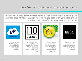 ‫המחירים‬ ‫את‬ ‫חותכים‬:‫ה‬ ‫מותגי‬ ‫פריחת‬-Low Cost
‫הריבוע‬ ‫קבוצת‬
‫את‬ ‫משיקה‬ ‫הכחול‬
"‫הצרכנות‬ ‫מהפכת‬"
‫של‬,
‫לסל‬ ‫ומתחייבת‬
‫ביותר‬ ‫הזול‬.
‫ההמבורגרים‬ ‫רשת‬
"‫אגאדיר‬"‫פותחת‬
‫מסעדת‬‫בורגרים‬‫בה‬
‫המבורגר‬ ‫תגיש‬
"‫חדש‬,‫מהיר‬,‫מדויק‬
‫וזול‬."
‫אל‬-‫פותחת‬ ‫על‬
‫בת‬ ‫חברת‬""
‫חברת‬
‫יעדים‬ ‫למספר‬
‫נבחרים‬
‫הקפה‬ ‫בתי‬ ‫רשת‬
‫שוק‬ ‫את‬ ‫שינתה‬
‫אפקט‬ ‫ויצרה‬ ‫הקפה‬
‫לאחר‬ ‫ויראלי‬
‫הקמתה‬.
‫בין‬‫אם‬‫מדובר‬‫בשחקנים‬‫חדשים‬,‫ובין‬‫אם‬‫מדובר‬‫במותגים‬‫ותיקים‬‫שמשנים‬‫אסטרטגיה‬‫או‬
‫משיקים‬‫מותג‬‫חדש‬,‫הלואו‬‫קוסט‬‫כאן‬‫כדי‬‫להישאר‬.‫המהפיכה‬‫שהתחילה‬‫בשוק‬‫התקשורת‬
‫מגיעה‬‫לעוד‬‫ועוד‬‫שווקים‬‫ומאיימת‬‫על‬‫המודל‬‫העסקי‬‫הקלאסי‬.
25
 