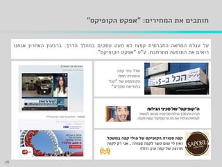 ‫המחירים‬ ‫את‬ ‫חותכים‬" :‫הקופיקס‬ ‫אפקט‬"
‫על‬‫עגלת‬‫המחאה‬‫החברתית‬‫קפצו‬‫לא‬‫מעט‬‫עסקים‬‫במהלך‬‫הדרך‬.‫ברבעון‬‫האחרון‬‫אנחנו‬
‫רואים‬‫את‬‫התופעה‬‫מתרחבת‬.‫ע‬"‫ע‬"‫אפקט‬‫הקופיקס‬".
‫קפה‬ ‫בתי‬ ‫שלל‬
‫תחת‬ ‫והסעדה‬
‫של‬ ‫הקונספט‬"‫הכל‬
‫שקלים‬ ‫בחמישה‬"
26
‫במשקל‬ ‫קפה‬ ‫פולי‬ ‫של‬ ‫הקופיקס‬ ‫ספורה‬ ‫קפה‬
(‫ספורה‬ ‫לקפה‬ ‫קשר‬ ‫שום‬ ‫לי‬ ‫אין‬,‫לקוח‬ ‫רק‬ ‫אני‬
‫וזול‬ ‫טוב‬ ‫קפה‬ ‫של‬ ‫מרוצה‬)
 