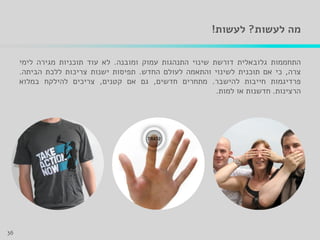 ‫לעשות‬ ‫מה‬?‫לעשות‬!
‫התחממות‬‫גלובאלית‬‫דורשת‬‫שינוי‬‫התנהגות‬‫עמוק‬‫ומובנה‬.‫לא‬‫עוד‬‫תוכניות‬‫מגירה‬‫לימי‬
‫צרה‬,‫כי‬‫אם‬‫תוכנית‬‫לשינוי‬‫והתאמה‬‫לעולם‬‫החדש‬.‫תפיסות‬‫ישנות‬‫צריכות‬‫ללכת‬‫הביתה‬.
‫פרדיגמות‬‫חייבות‬‫להישבר‬.‫מתחרים‬‫חדשים‬,‫גם‬‫אם‬‫קטנים‬,‫צריכים‬‫להילקח‬‫במלוא‬
‫הרצינות‬.‫חדשנות‬‫או‬‫למות‬.
36
 