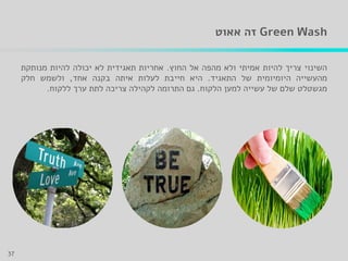 Green Wash‫אאוט‬ ‫זה‬
‫השינוי‬‫צריך‬‫להיות‬‫אמיתי‬‫ולא‬‫מהפה‬‫אל‬‫החוץ‬.‫אחריות‬‫תאגידית‬‫לא‬‫יכולה‬‫להיות‬‫מנותקת‬
‫מהעשייה‬‫היומיומית‬‫של‬‫התאגיד‬.‫היא‬‫חייבת‬‫לעלות‬‫איתה‬‫בקנה‬‫אחד‬,‫ולשמש‬‫חלק‬
‫מגשטלט‬‫שלם‬‫של‬‫עשייה‬‫למען‬‫הלקוח‬.‫גם‬‫התרומה‬‫לקהילה‬‫צריכה‬‫לתת‬‫ערך‬‫ללקוח‬.
37
 