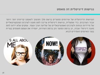 ‫זה‬ ‫דיגיטלית‬ ‫נגישות‬‫מאסט‬
‫הנגישות‬‫הדיגיטלית‬‫של‬‫שירותים‬‫ומוצרים‬‫ברשת‬‫תלך‬‫ותהפוך‬‫לטעמנו‬‫קריטית‬‫יותר‬‫ויותר‬
‫עבור‬‫הצרכנים‬.‫כדי‬‫שתצליח‬,‫נגישות‬‫דיגיטלית‬‫צריכה‬‫לתת‬‫מענה‬‫לצרכים‬‫הפונקציונאליים‬
‫של‬‫מיידיות‬‫ונוחות‬‫ולצרכים‬‫האמוציונאליים‬‫של‬‫שליטה‬‫וערך‬‫עצמי‬.‫עסקים‬‫שלא‬‫יידעו‬‫לתת‬
‫מענה‬‫דיגיטלי‬‫שכזה‬,‫הן‬‫ברמת‬‫המוצר‬‫והן‬‫ברמת‬‫השירות‬,‫יעמידו‬‫את‬‫עצמם‬‫חשופים‬‫בצריח‬
‫בפני‬‫האיומים‬‫העתידים‬‫לבוא‬.
38
 