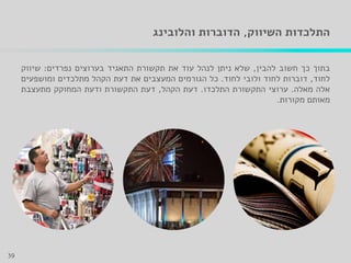 ‫השיווק‬ ‫התלכדות‬,‫והלובינג‬ ‫הדוברות‬
‫בתוך‬‫כך‬‫חשוב‬‫להבין‬,‫שלא‬‫ניתן‬‫לנהל‬‫עוד‬‫את‬‫תקשורת‬‫התאגיד‬‫בערוצים‬‫נפרדים‬:‫שיווק‬
‫לחוד‬,‫דוברות‬‫לחוד‬‫ולובי‬‫לחוד‬.‫כל‬‫הגורמים‬‫המעצבים‬‫את‬‫דעת‬‫הקהל‬‫מתלכדים‬‫ומושפעים‬
‫אלה‬‫מאלה‬.‫ערוצי‬‫התקשורת‬‫התלכדו‬.‫דעת‬‫הקהל‬,‫דעת‬‫התקשורת‬‫ודעת‬‫המחוקק‬‫מתעצבת‬
‫מאותם‬‫מקורות‬.
39
 