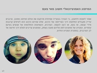 ‫פעם‬ ‫מאי‬ ‫חשוב‬ ‫האמוציונאלי‬ ‫המיתוג‬
‫אסור‬‫לטעות‬‫ולחשוב‬,‫כי‬‫הצורך‬‫בעשייה‬‫אמיתית‬‫מרוקנת‬‫את‬‫עולם‬‫המיתוג‬‫מתוכן‬.‫צרכנים‬
‫עדיין‬‫מקבלים‬‫החלטות‬‫דרך‬‫הפריזמה‬‫של‬‫הרגש‬.‫אלא‬‫שהיום‬‫הרגש‬‫הוא‬‫לעיתים‬‫קרובות‬
‫מידי‬‫שנאה‬,‫או‬‫כעס‬,‫או‬‫רצון‬‫לנקמה‬.‫הצרכים‬,‫השאיפות‬‫והחלומות‬‫של‬‫אנשים‬‫בעינם‬
‫עומדים‬.‫המנדט‬‫של‬‫מותגים‬‫לתת‬‫עליהם‬‫מענה‬‫נשחק‬,‫ומותגים‬‫צריכים‬‫לפלס‬‫דרך‬‫חדשה‬‫אל‬
‫לב‬‫הצרכנים‬,‫במסגרת‬‫המנדט‬‫החדש‬.
40
 