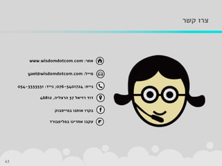 ‫קשר‬ ‫צרו‬
43
‫אתר‬:www.wisdomdotcom.com
‫מייל‬:yael@wisdomdotcom.com
‫נייח‬:076-5401724;‫נייד‬:054-3333531
‫רזיאל‬ ‫דוד‬37‫הרצליה‬,46812
‫בפייסבוק‬ ‫אותנו‬ ‫בקרו‬
‫בפליפבורד‬ ‫אחרינו‬ ‫עקבו‬
 