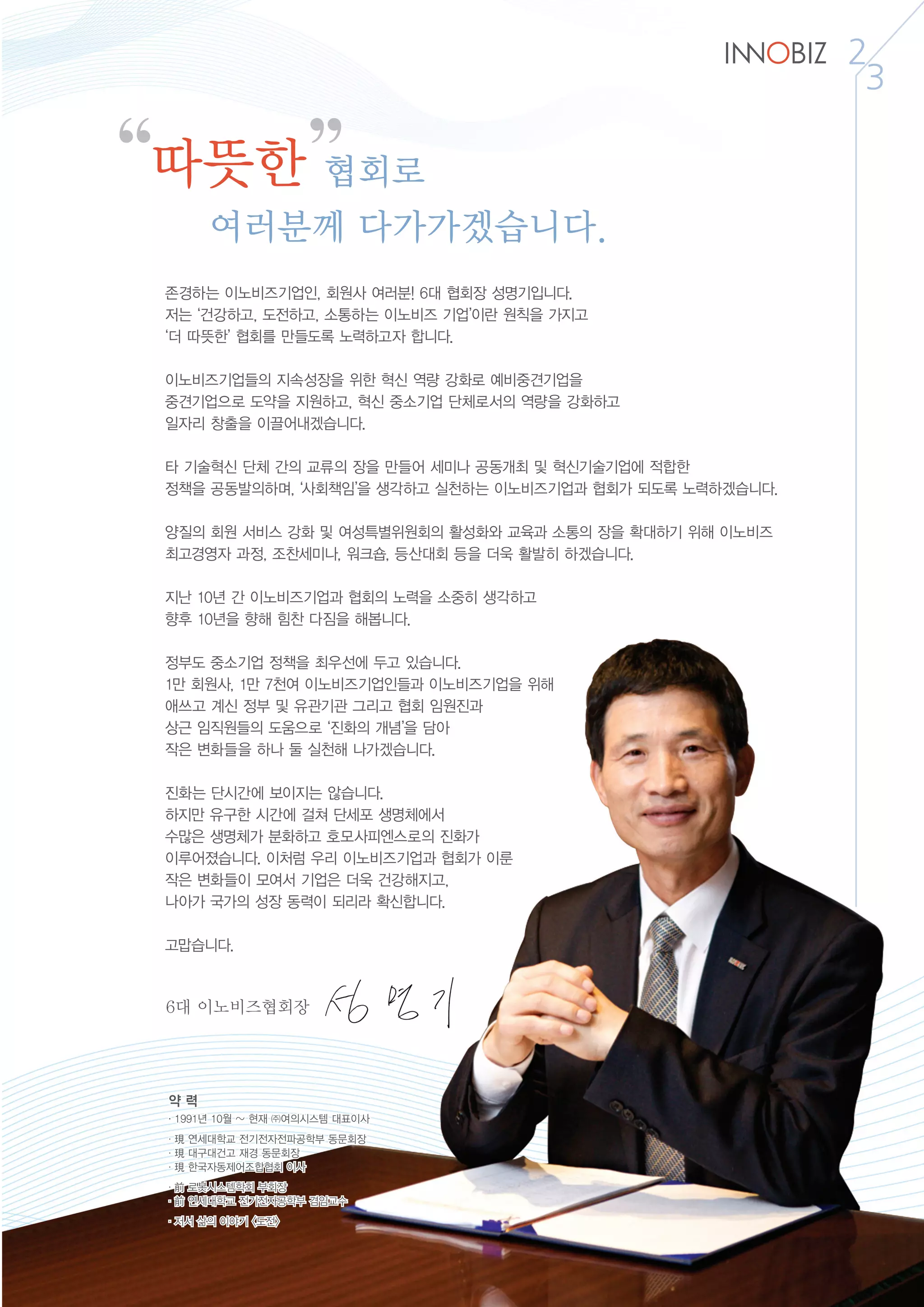 2
3
“ ”따뜻한 협회로
여러분께 다가가겠습니다.
존경하는 이노비즈기업인, 회원사 여러분! 6대 협회장 성명기입니다.
저는 ‘건강하고, 도전하고, 소통하는 이노비즈 기업’이란 원칙을 가지고
‘더 따뜻한’ 협회를 만들도록 노력하고자 합니다.
이노비즈기업들의 지속성장을 위한 혁신 역량 강화로 예비중견기업을
중견기업으로 도약을 지원하고, 혁신 중소기업 단체로서의 역량을 강화하고
일자리 창출을 이끌어내겠습니다.
타 기술혁신 단체 간의 교류의 장을 만들어 세미나 공동개최 및 혁신기술기업에 적합한
정책을 공동발의하며, ‘사회책임’을 생각하고 실천하는 이노비즈기업과 협회가 되도록 노력하겠습니다.
양질의 회원 서비스 강화 및 여성특별위원회의 활성화와 교육과 소통의 장을 확대하기 위해 이노비즈
최고경영자 과정, 조찬세미나, 워크숍, 등산대회 등을 더욱 활발히 하겠습니다.
지난 10년 간 이노비즈기업과 협회의 노력을 소중히 생각하고
향후 10년을 향해 힘찬 다짐을 해봅니다.
정부도 중소기업 정책을 최우선에 두고 있습니다.
1만 회원사, 1만 7천여 이노비즈기업인들과 이노비즈기업을 위해
애쓰고 계신 정부 및 유관기관 그리고 협회 임원진과
상근 임직원들의 도움으로 ‘진화의 개념’을 담아
작은 변화들을 하나 둘 실천해 나가겠습니다.
진화는 단시간에 보이지는 않습니다.
하지만 유구한 시간에 걸쳐 단세포 생명체에서
수많은 생명체가 분화하고 호모사피엔스로의 진화가
이루어졌습니다. 이처럼 우리 이노비즈기업과 협회가 이룬
작은 변화들이 모여서 기업은 더욱 건강해지고,
나아가 국가의 성장 동력이 되리라 확신합니다.
고맙습니다.
6대 이노비즈협회장
약 력
·1991년 10월 ~ 현재 ㈜여의시스템 대표이사
·現 연세대학교 전기전자전파공학부 동문회장
·現 대구대건고 재경 동문회장
·現 한국자동제어조합협회 이사
·前 로봇시스템학회 부회장
·前 연세대학교 전기전자공학부 겸임교수
·저서 삶의 이야기 <도전>
 