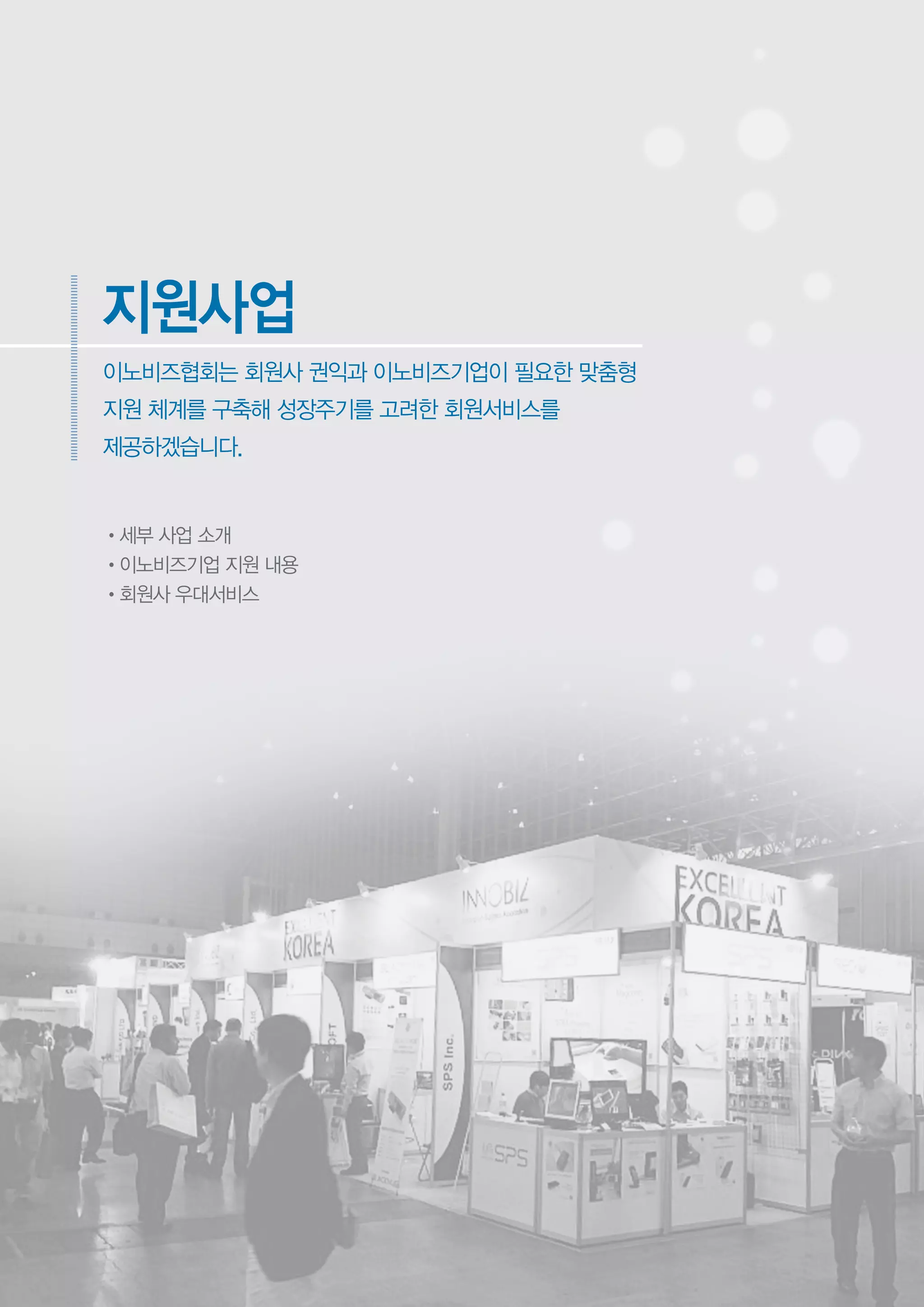 •세부 사업 소개
•이노비즈기업 지원 내용
•회원사 우대서비스
이노비즈협회는 회원사 권익과 이노비즈기업이 필요한 맞춤형
지원 체계를 구축해 성장주기를 고려한 회원서비스를
제공하겠습니다.
지원사업
 