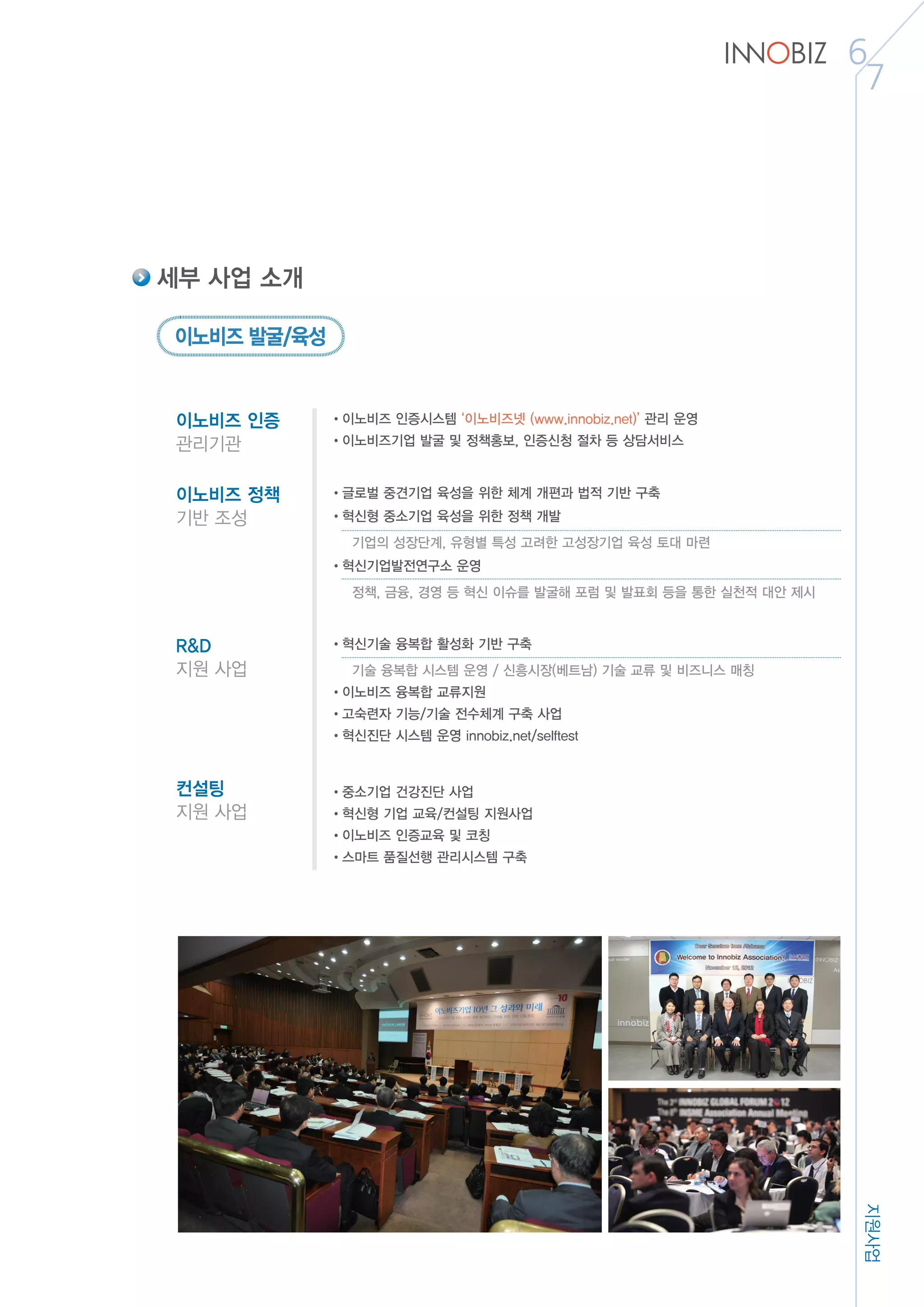 지원사업
6
7
세부 사업 소개
이노비즈 인증
관리기관
•이노비즈 인증시스템 ‘이노비즈넷 (www.innobiz.net)’ 관리 운영
•이노비즈기업 발굴 및 정책홍보, 인증신청 절차 등 상담서비스
컨설팅
지원 사업
•중소기업 건강진단 사업
•혁신형 기업 교육/컨설팅 지원사업
•이노비즈 인증교육 및 코칭
•스마트 품질선행 관리시스템 구축
이노비즈 정책
기반 조성
•글로벌 중견기업 육성을 위한 체계 개편과 법적 기반 구축
•혁신형 중소기업 육성을 위한 정책 개발
	 기업의 성장단계, 유형별 특성 고려한 고성장기업 육성 토대 마련
•혁신기업발전연구소 운영
	 정책, 금융, 경영 등 혁신 이슈를 발굴해 포럼 및 발표회 등을 통한 실천적 대안 제시
R&D
지원 사업
•혁신기술 융복합 활성화 기반 구축
	 기술 융복합 시스템 운영 / 신흥시장(베트남) 기술 교류 및 비즈니스 매칭
•이노비즈 융복합 교류지원
•고숙련자 기능/기술 전수체계 구축 사업
•혁신진단 시스템 운영 innobiz.net/selftest
이노비즈 발굴/육성
 