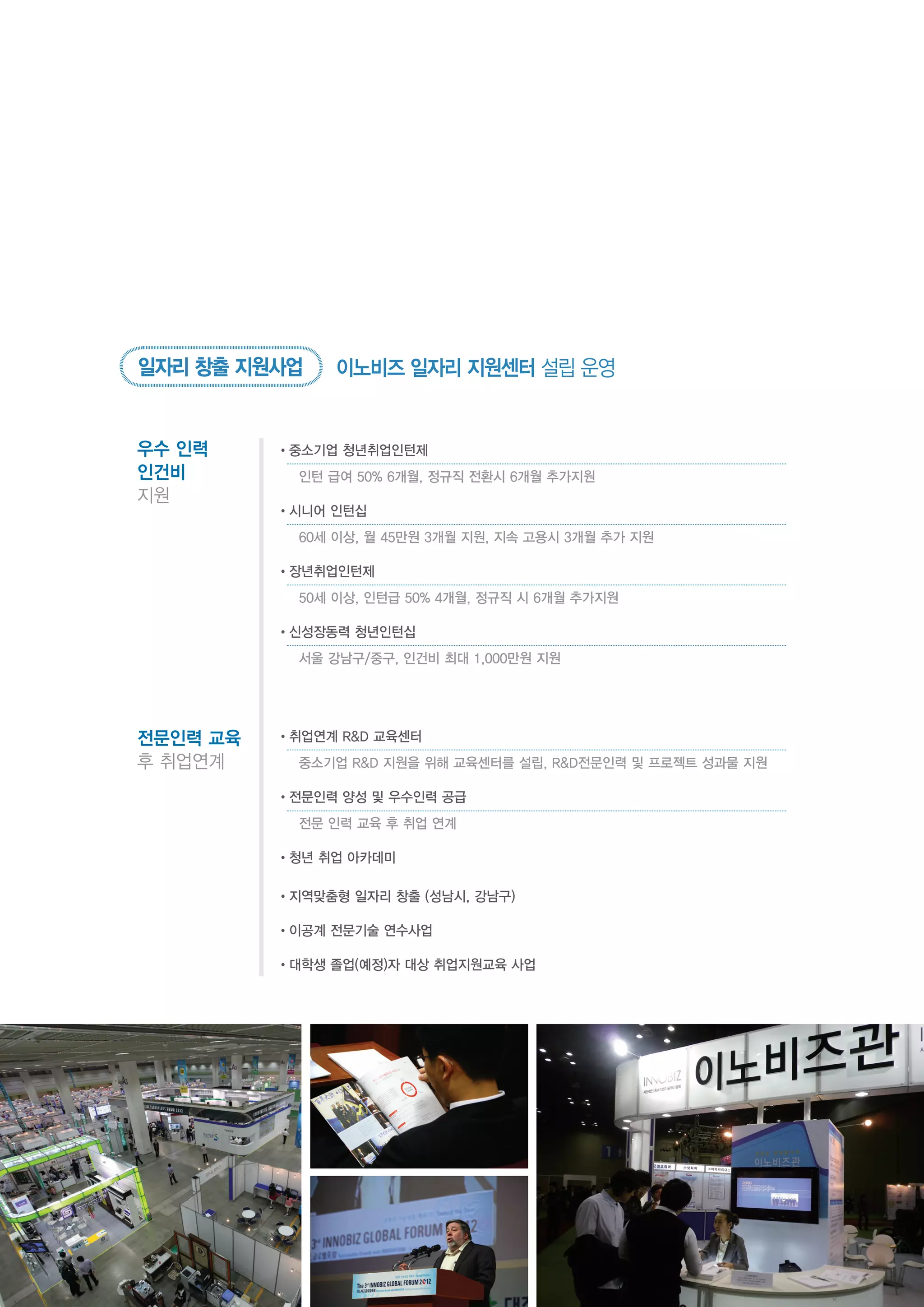 우수 인력
인건비
지원
•중소기업 청년취업인턴제
	 인턴 급여 50% 6개월, 정규직 전환시 6개월 추가지원
•시니어 인턴십
	 60세 이상, 월 45만원 3개월 지원, 지속 고용시 3개월 추가 지원
•장년취업인턴제
	 50세 이상, 인턴급 50% 4개월, 정규직 시 6개월 추가지원
•신성장동력 청년인턴십
	 서울 강남구/중구, 인건비 최대 1,000만원 지원
전문인력 교육
후 취업연계
•취업연계 R&D 교육센터
	 중소기업 R&D 지원을 위해 교육센터를 설립, R&D전문인력 및 프로젝트 성과물 지원
•전문인력 양성 및 우수인력 공급
	 전문 인력 교육 후 취업 연계
•청년 취업 아카데미
•지역맞춤형 일자리 창출 (성남시, 강남구)
•이공계 전문기술 연수사업
•대학생 졸업(예정)자 대상 취업지원교육 사업
일자리 창출 지원사업 이노비즈 일자리 지원센터 설립 운영
 