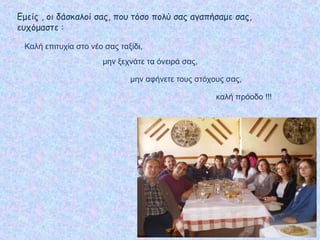 Εμείς , οι δάσκαλοί σας, που τόσο πολύ σας αγαπήσαμε σας,
ευχόμαστε :
Καλή επιτυχία στο νέο σας ταξίδι,
καλή πρόοδο !!!
μην ξεχνάτε τα όνειρά σας,
μην αφήνετε τους στόχους σας,
 