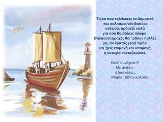 Τώρα που τελείωσες το Δημοτικό
και σαλπάρει νέο βαπόρι
σκέψου, πρόσεξε καλά
για πού θα βάλεις πλώρη.
Θαλασσοταραχές θα ‘ ρθουν πολλές
μα, αν κρατάς γερά τιμόνι
και ‘χεις επιμονή και υπομονή,
η ευτυχία κοντοζυγώνει.
Καλή συνέχεια!!!
Με αγάπη,
η δασκάλα…
Μαρία Παπανικολάου
 
