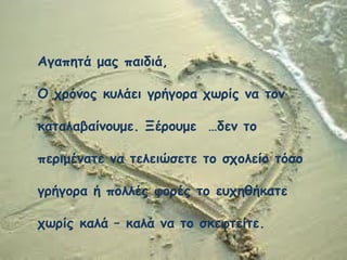 Αγαπητά μας παιδιά,
Ο χρόνος κυλάει γρήγορα χωρίς να τον
καταλαβαίνουμε. Ξέρουμε …δεν το
περιμένατε να τελειώσετε το σχολείο τόσο
γρήγορα ή πολλές φορές το ευχηθήκατε
χωρίς καλά – καλά να το σκεφτείτε.
 