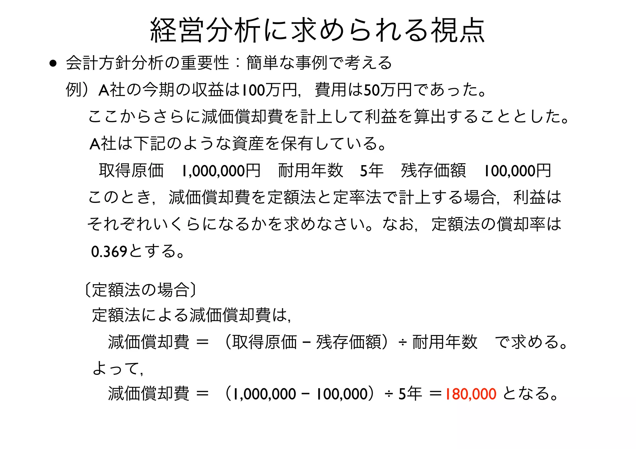 • 会計方針分析の重要性：簡単な事例で考える 
例）A社の今期の収益は100万円，費用は50万円であった。 
  ここからさらに減価償却費を計上して利益を算出することとした。 
  A社は下記のような資産を保有している。 
  取得原価 1,000,000円 耐用年数 5年 残存価額 100,000円 
  このとき，減価償却費を定額法と定率法で計上する場合，利益は 
  それぞれいくらになるかを求めなさい。なお，定額法の償却率は 
  0.369とする。
経営分析に求められる視点
〔定額法の場合〕	

 定額法による減価償却費は， 
  減価償却費 ＝ （取得原価 − 残存価額）÷ 耐用年数 で求める。	

 よって，	

  減価償却費 ＝ （1,000,000 − 100,000）÷ 5年 ＝180,000 となる。
 