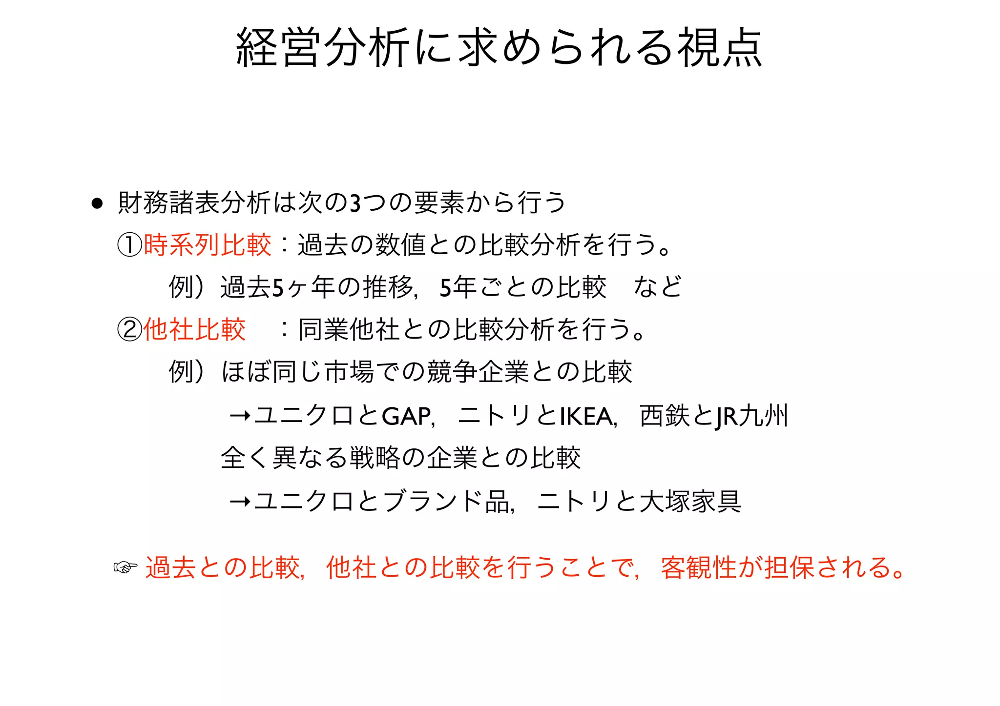 経営分析に求められる視点
• 財務諸表分析は次の3つの要素から行う 
①時系列比較：過去の数値との比較分析を行う。 
  例）過去5ヶ年の推移，5年ごとの比較 など 
②他社比較 ：同業他社との比較分析を行う。 
  例）ほぼ同じ市場での競争企業との比較 
     →ユニクロとGAP，ニトリとIKEA，西鉄とJR九州 
    全く異なる戦略の企業との比較 
     →ユニクロとブランド品，ニトリと大塚家具
☞ 過去との比較，他社との比較を行うことで，客観性が担保される。
 