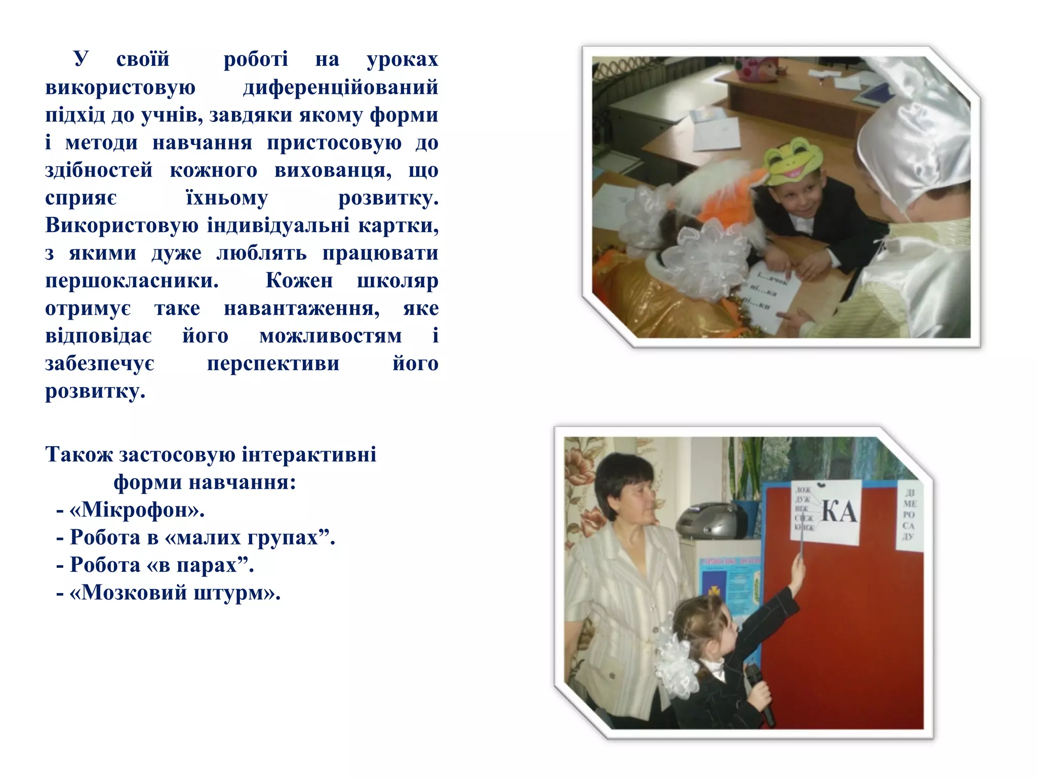 У своїй роботі на уроках
використовую диференційований
підхід до учнів, завдяки якому форми
і методи навчання пристосовую до
здібностей кожного вихованця, що
сприяє їхньому розвитку.
Використовую індивідуальні картки,
з якими дуже люблять працювати
першокласники. Кожен школяр
отримує таке навантаження, яке
відповідає його можливостям і
забезпечує перспективи його
розвитку.
Також застосовую інтерактивні
форми навчання:
- «Мікрофон».
- Робота в «малих групах”.
- Робота «в парах”.
- «Мозковий штурм».
 