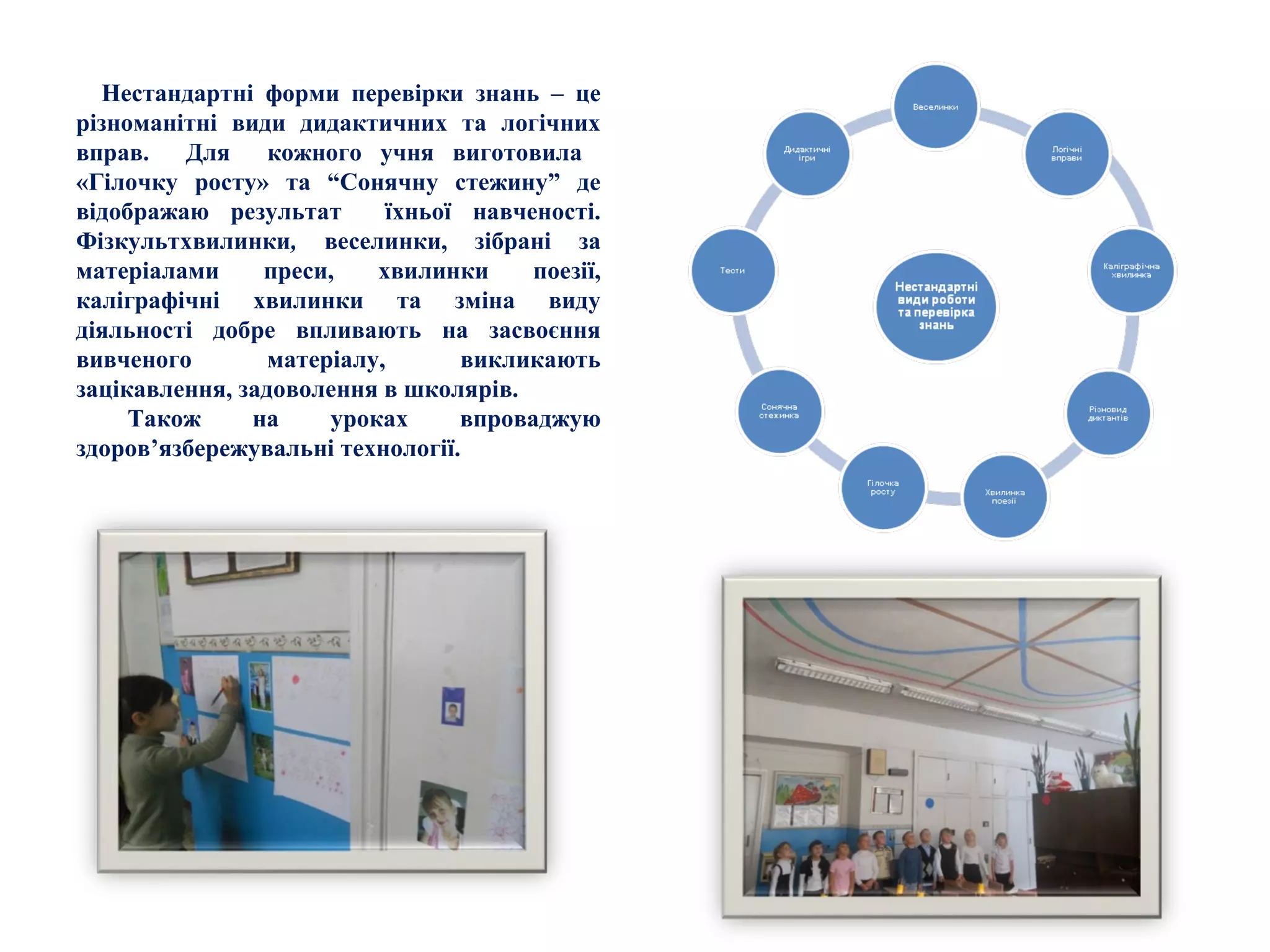 Нестандартні форми перевірки знань – це
різноманітні види дидактичних та логічних
вправ. Для кожного учня виготовила
«Гілочку росту» та “Сонячну стежину” де
відображаю результат їхньої навченості.
Фізкультхвилинки, веселинки, зібрані за
матеріалами преси, хвилинки поезії,
каліграфічні хвилинки та зміна виду
діяльності добре впливають на засвоєння
вивченого матеріалу, викликають
зацікавлення, задоволення в школярів.
Також на уроках впроваджую
здоров’язбережувальні технології.
 