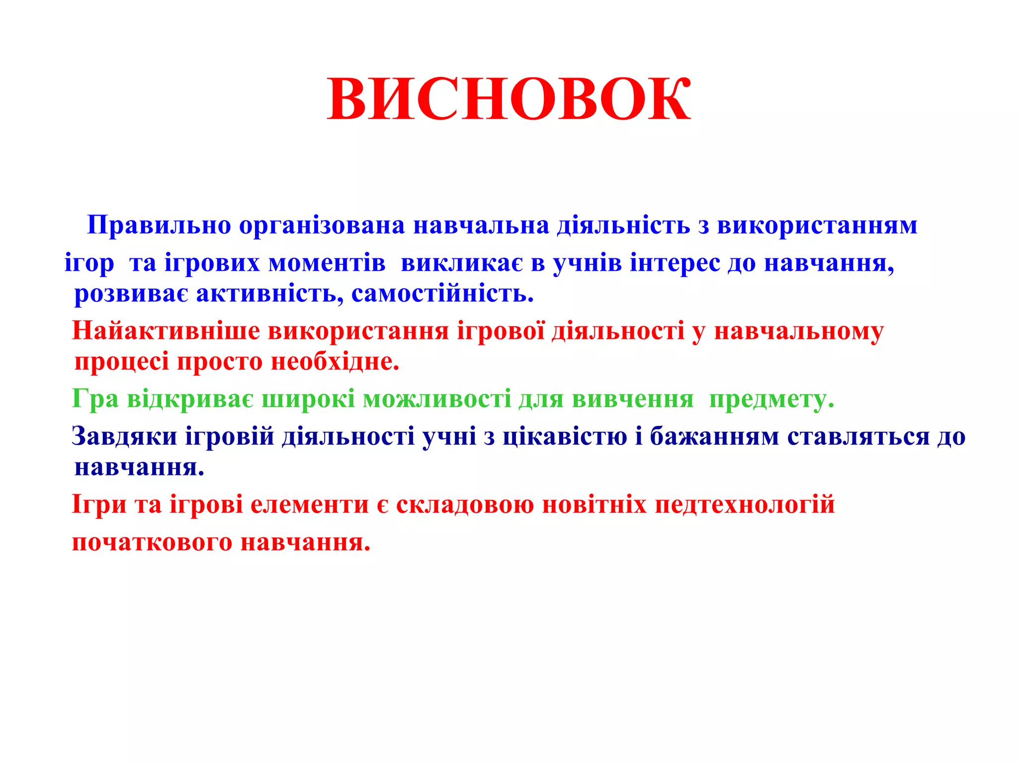 ВИСНОВОК
Правильно організована навчальна діяльність з використанням
ігор та ігрових моментів викликає в учнів інтерес до навчання,
розвиває активність, самостійність.
Найактивніше використання ігрової діяльності у навчальному
процесі просто необхідне.
Гра відкриває широкі можливості для вивчення предмету.
Завдяки ігровій діяльності учні з цікавістю і бажанням ставляться до
навчання.
Ігри та ігрові елементи є складовою новітніх педтехнологій
початкового навчання.
 