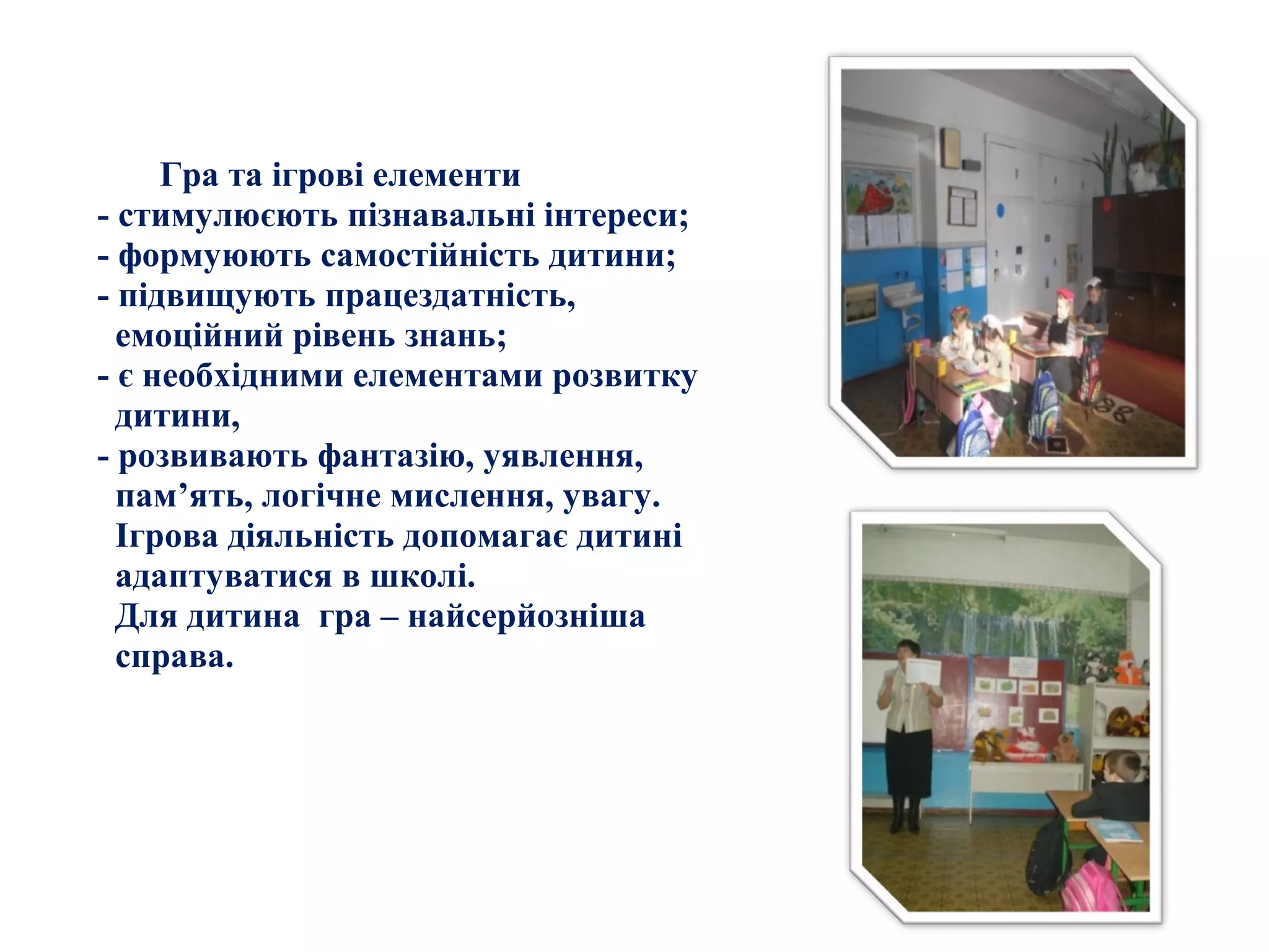 Гра та ігрові елементи
- стимулюєють пізнавальні інтереси;
- формуюють самостійність дитини;
- підвищують працездатність,
емоційний рівень знань;
- є необхідними елементами розвитку
дитини,
- розвивають фантазію, уявлення,
пам’ять, логічне мислення, увагу.
Ігрова діяльність допомагає дитині
адаптуватися в школі.
Для дитина гра – найсерйозніша
справа.
 