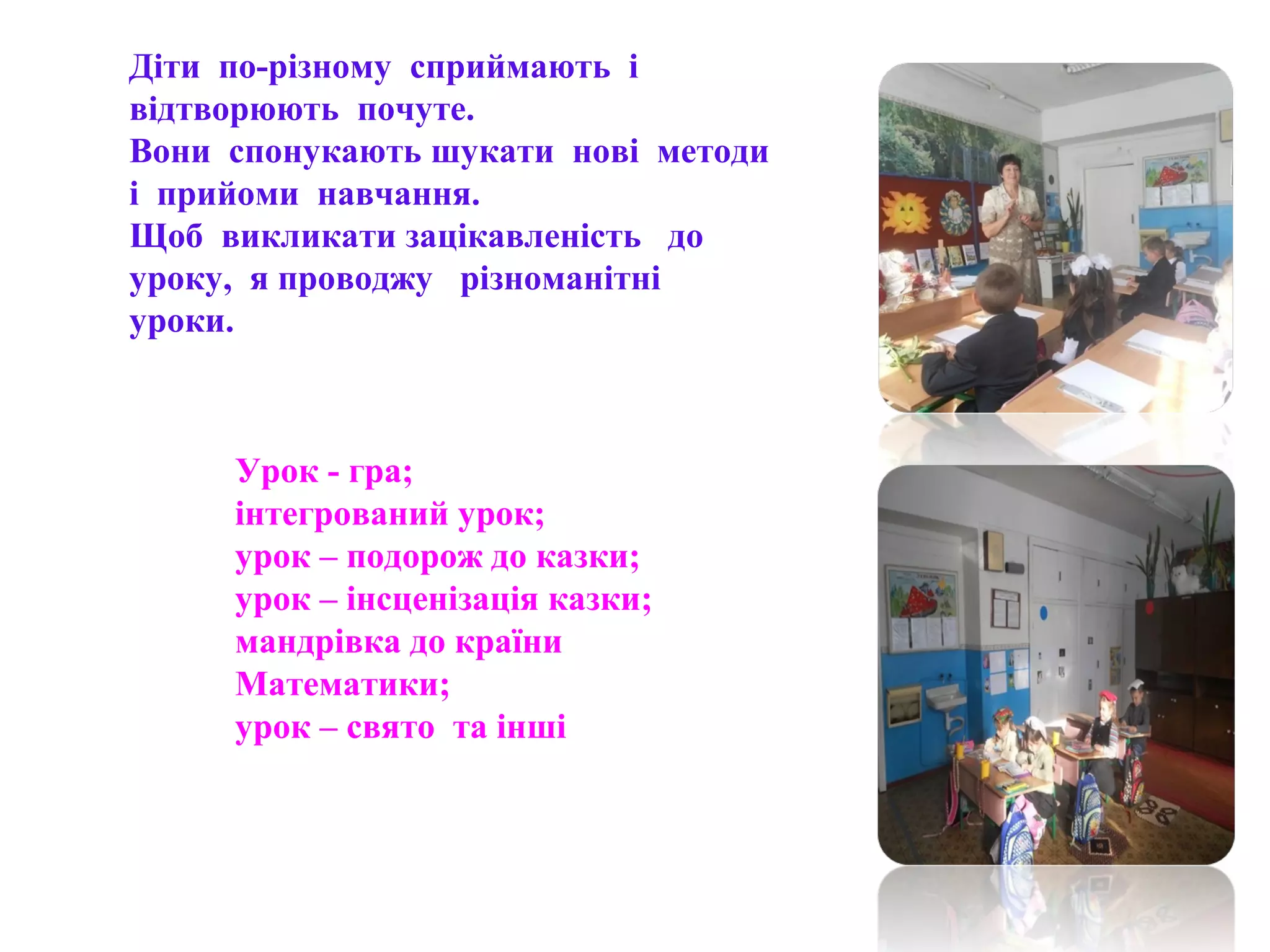 Діти по-різному сприймають і
відтворюють почуте.
Вони спонукають шукати нові методи
і прийоми навчання.
Щоб викликати зацікавленість до
уроку, я проводжу різноманітні
уроки.
Урок - гра;
інтегрований урок;
урок – подорож до казки;
урок – інсценізація казки;
мандрівка до країни
Математики;
урок – свято та інші
 