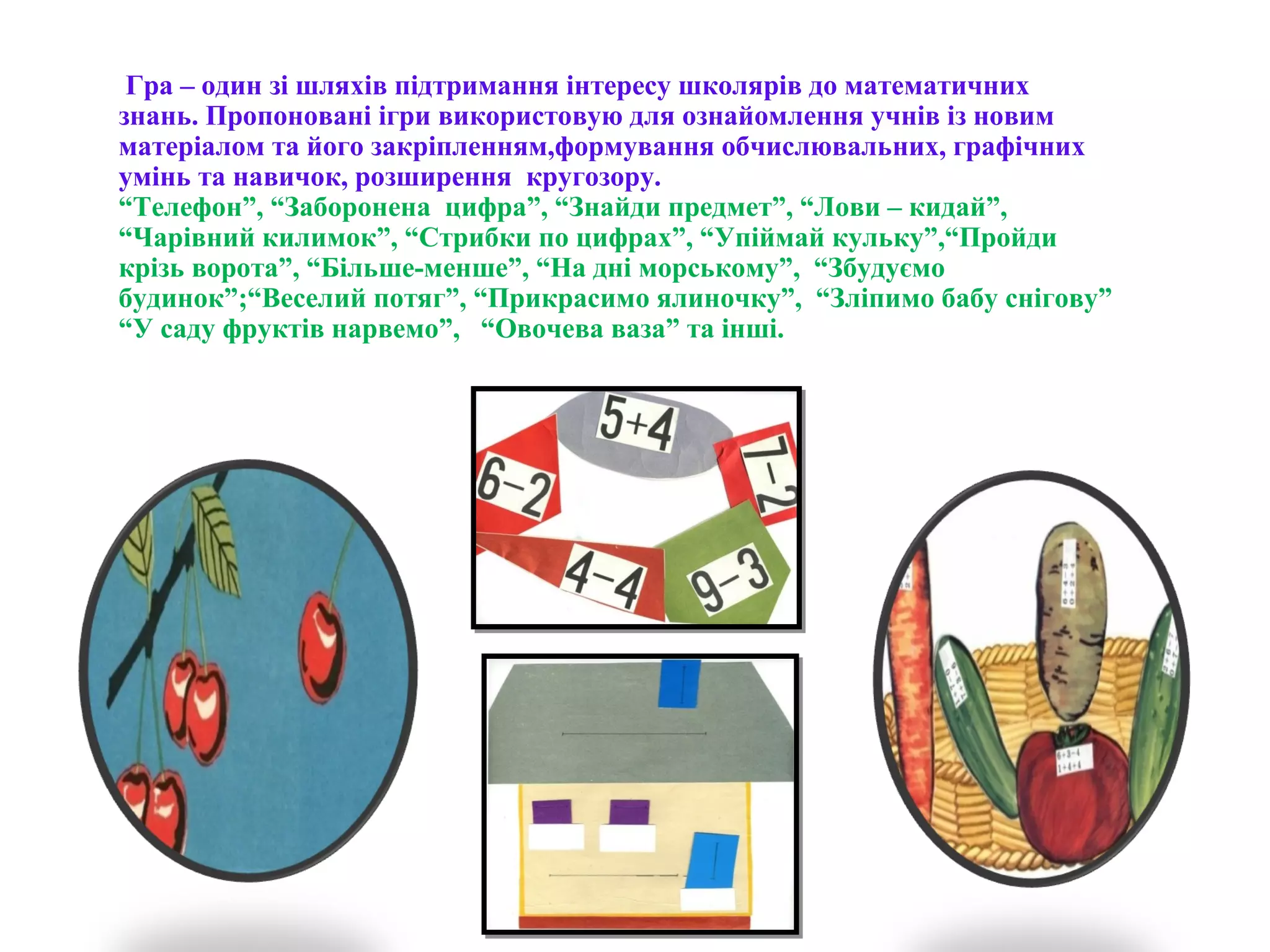 Гра – один зі шляхів підтримання інтересу школярів до математичних
знань. Пропоновані ігри використовую для ознайомлення учнів із новим
матеріалом та його закріпленням,формування обчислювальних, графічних
умінь та навичок, розширення кругозору.
“Телефон”, “Заборонена цифра”, “Знайди предмет”, “Лови – кидай”,
“Чарівний килимок”, “Стрибки по цифрах”, “Упіймай кульку”,“Пройди
крізь ворота”, “Більше-менше”, “На дні морському”, “Збудуємо
будинок”;“Веселий потяг”, “Прикрасимо ялиночку”, “Зліпимо бабу снігову”
“У саду фруктів нарвемо”, “Овочева ваза” та інші.
 