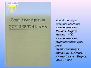 за подготовку к
изданию сборника
Акъчокъракълы,
Осман . Эсерлер
топламы / О.
Акъчокъракълы ;
тертип эткен, араб
уруф.
транслитерация
япкъан И. А. Керим. -
Акъмесджит : Таврия,
2006. - 320 с.
 