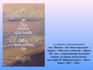 за сборник стихотворений
Али, Шерьян. Эки дюнья арасында :
Лирика = Між двох світів іду : Лірика
/ Ш. Али ; къырымтатар тилинден
тердж. ве кириш макъаленинъ
муэллифи М. Мирошныченко. - Киев :
Этнос, 2007. - 288 с.
 