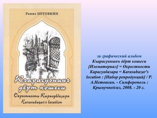 за графический альбом
Къарасувнынъ дёрт кошеси
[Изоматериал] = Окрестности
Карасувбазара = Karasubazar's
location : [Набор репродукций] / Р.
А.Нетовкин. - Симферополь :
Крымучпедгиз, 2008. - 20 с.
 