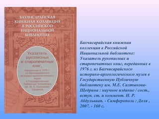 Бахчисарайская книжная
коллекция в Российской
Национальной библиотеке:
Указатель рукописных и
старопечатных книг, переданных в
1976 г. из Бахчисарайского
историко-археологического музея в
Государственную Публичную
библиотеку им. М.Е. Салтыкова-
Щедрина : научное издание / сост.,
вступ. ст. и коммент. Н. Р.
Абдульваап. - Симферополь : Доля ,
2007. - 160 с.
 