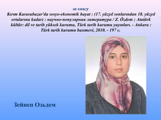 за книгу
Kırım Karasubazar'da sosyo-ekonomik hayat : (17. yüzyıl sonlarından 18. yüzyıl
ortalarına kadar) : научно-популярная литература / Z. Özdem ; Atatürk
kültür: dil ve tarih yüksek kurumu, Türk tarih kurumu yayınları. - Ankara :
Türk tarih kurumu basımevi, 2010. - 197 с.
Зейнеп Озьдем
 