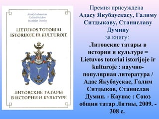 Премия присуждена
Адасу Якубаускасу, Галиму
Ситдыкову, Станиславу
Думину
за книгу:
Литовские татары в
истории и культуре =
Lietuvos totoriai istorijoje ir
kulturoje : научно-
популярная литература /
Адас Якубаускас, Галим
Ситдыков, Станислав
Думин. - Каунас : Союз
общин татар Литвы, 2009. -
308 с.
 