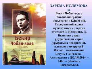 ЗАРЕМА ИСЛЯМОВА
за
Бекир Чобан-заде :
биобиблиографик
косьтергич / КДжМ «И.
Гаспринский адына
кутюпханеси» ; тертип
эткенлер З. Ислямова, Д.
Белялова ; арап
уруфатындан кирил
уруфатына чевирген М.
Алимова ; муаррир Р.
Фазыл ; чыкъышына
месуль Г. Ягьяева.–
Акъмесджит : ДОЛЯ,2014. –
240с. – («Бильги
чокърагъы»).
 