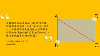 互聯網是直接為角A和角C建立連線，
不再需要經過角B和角D的中介。換言
之，互聯網思維是直接撮合經濟社會
的供給者(Supply)和需求者(Demand)，
讓兩者跳脫中間商的剝削。
A
CB
D
《你到底互聯網了沒？》
August Lin
 