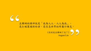 互聯網的精神就是「我為人人，人人為我」。
是打破寡頭供給者，是信息世界的布爾什維克。
《你到底互聯網了沒？》
August Lin
 