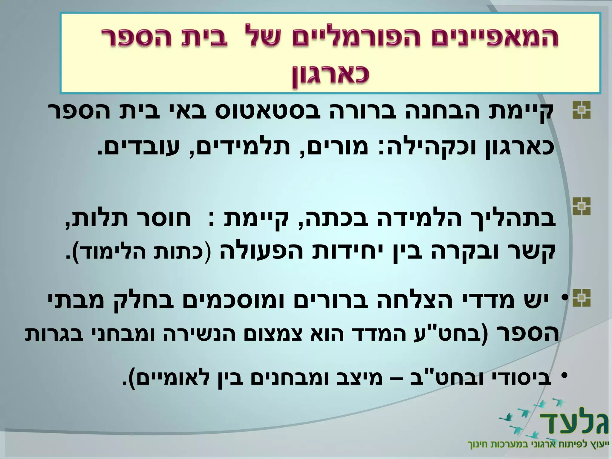 ‫הספר‬ ‫בית‬ ‫באי‬ ‫בסטאטוס‬ ‫ברורה‬ ‫הבחנה‬ ‫קיימת‬
‫כארגון‬‫וכקהילה‬.‫עובדים‬ ,‫תלמידים‬ ,‫מורים‬ :
,‫תלות‬ ‫חוסר‬ : ‫קיימת‬ ,‫בכתה‬ ‫הלמידה‬ ‫בתהליך‬
‫הפעולה‬ ‫יחידות‬ ‫בין‬ ‫ובקרה‬ ‫קשר‬).(‫הלימוד‬ ‫כתות‬
•‫מבתי‬ ‫בחלק‬ ‫ומוסכמים‬ ‫ברורים‬ ‫הצלחה‬ ‫מדדי‬ ‫יש‬
‫הספר‬‫בגרות‬ ‫ומבחני‬ ‫הנשירה‬ ‫צמצום‬ ‫הוא‬ ‫המדד‬ ‫)בחט"ע‬
•.(‫לאומיים‬ ‫בין‬ ‫ומבחנים‬ ‫מיצב‬ – ‫ובחט"ב‬ ‫ביסודי‬
 