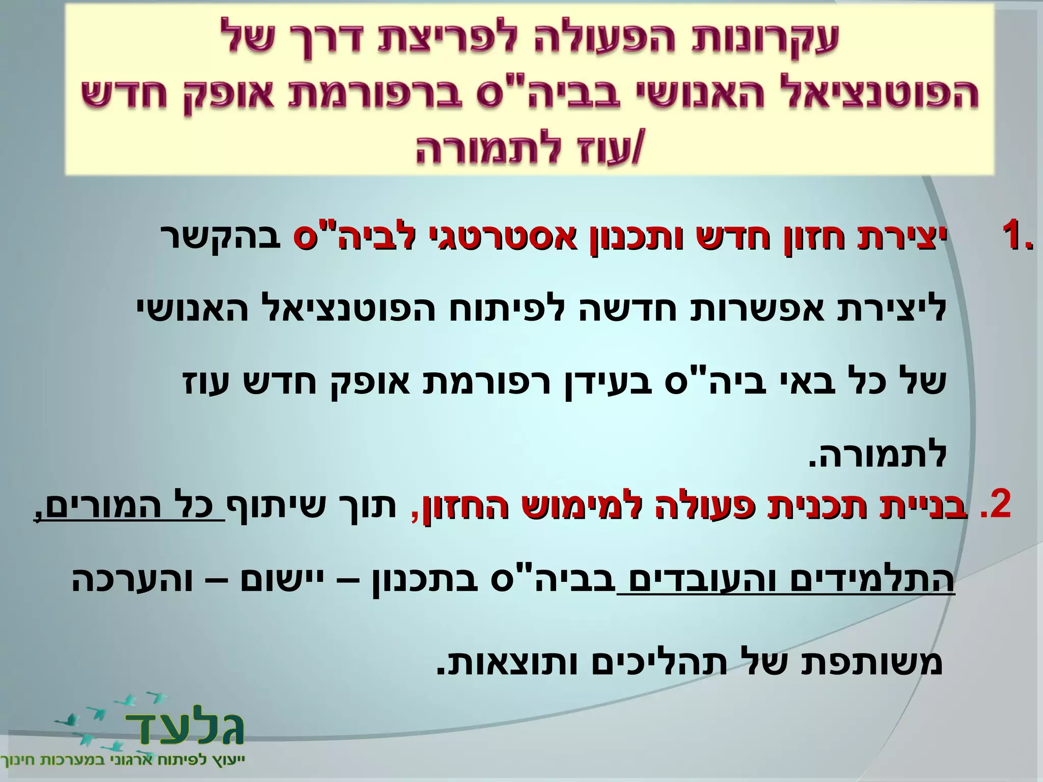 1.1.‫לביה"ס‬ ‫אסטרטגי‬ ‫ותכנון‬ ‫חדש‬ ‫חזון‬ ‫יצירת‬‫לביה"ס‬ ‫אסטרטגי‬ ‫ותכנון‬ ‫חדש‬ ‫חזון‬ ‫יצירת‬‫בהקשר‬
‫האנושי‬ ‫הפוטנציאל‬ ‫לפיתוח‬ ‫חדשה‬ ‫אפשרות‬ ‫ליצירת‬
‫עוז‬ ‫חדש‬ ‫אופק‬ ‫רפורמת‬ ‫בעידן‬ ‫ביה"ס‬ ‫באי‬ ‫כל‬ ‫של‬
.‫לתמורה‬
2.‫החזון‬ ‫למימוש‬ ‫פעולה‬ ‫תכנית‬ ‫בניית‬‫החזון‬ ‫למימוש‬ ‫פעולה‬ ‫תכנית‬ ‫בניית‬,‫שיתוף‬ ‫תוך‬,‫המורים‬ ‫כל‬
‫והעובדים‬ ‫התלמידים‬‫והערכה‬ – ‫יישום‬ – ‫בתכנון‬ ‫בביה"ס‬
‫ותוצאות‬ ‫תהליכים‬ ‫של‬ ‫משותפת‬.
 