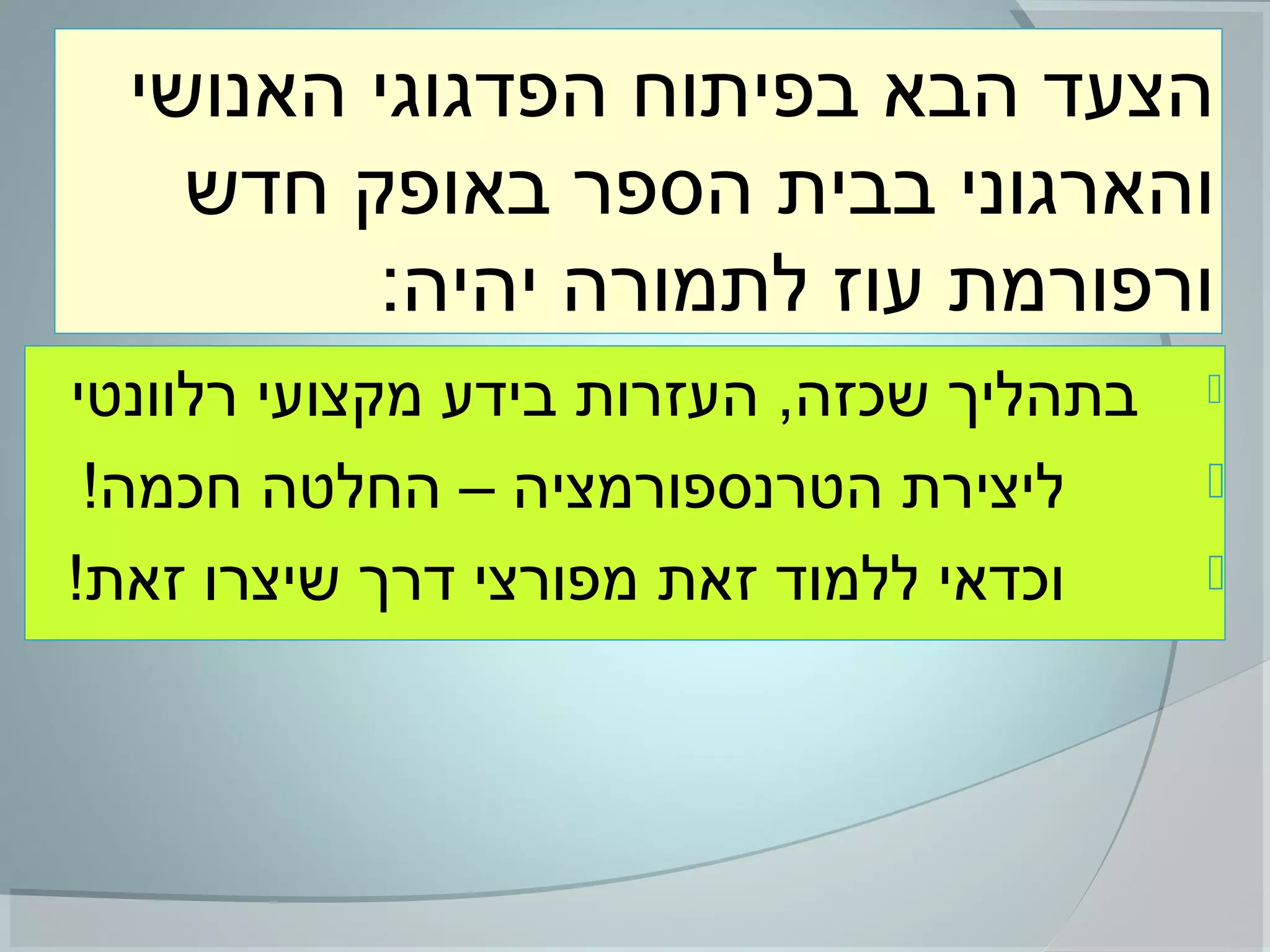 ‫האנושי‬ ‫הפדגוגי‬ ‫בפיתוח‬ ‫הבא‬ ‫הצעד‬
‫חדש‬ ‫באופק‬ ‫הספר‬ ‫בבית‬ ‫והארגוני‬
:‫יהיה‬ ‫לתמורה‬ ‫עוז‬ ‫ורפורמת‬
‫רלוונטי‬ ‫מקצועי‬ ‫בידע‬ ‫העזרות‬ ,‫שכזה‬ ‫בתהליך‬
!‫חכמה‬ ‫החלטה‬ – ‫הטרנספורמציה‬ ‫ליצירת‬
!‫זאת‬ ‫שיצרו‬ ‫דרך‬ ‫מפורצי‬ ‫זאת‬ ‫ללמוד‬ ‫וכדאי‬
 