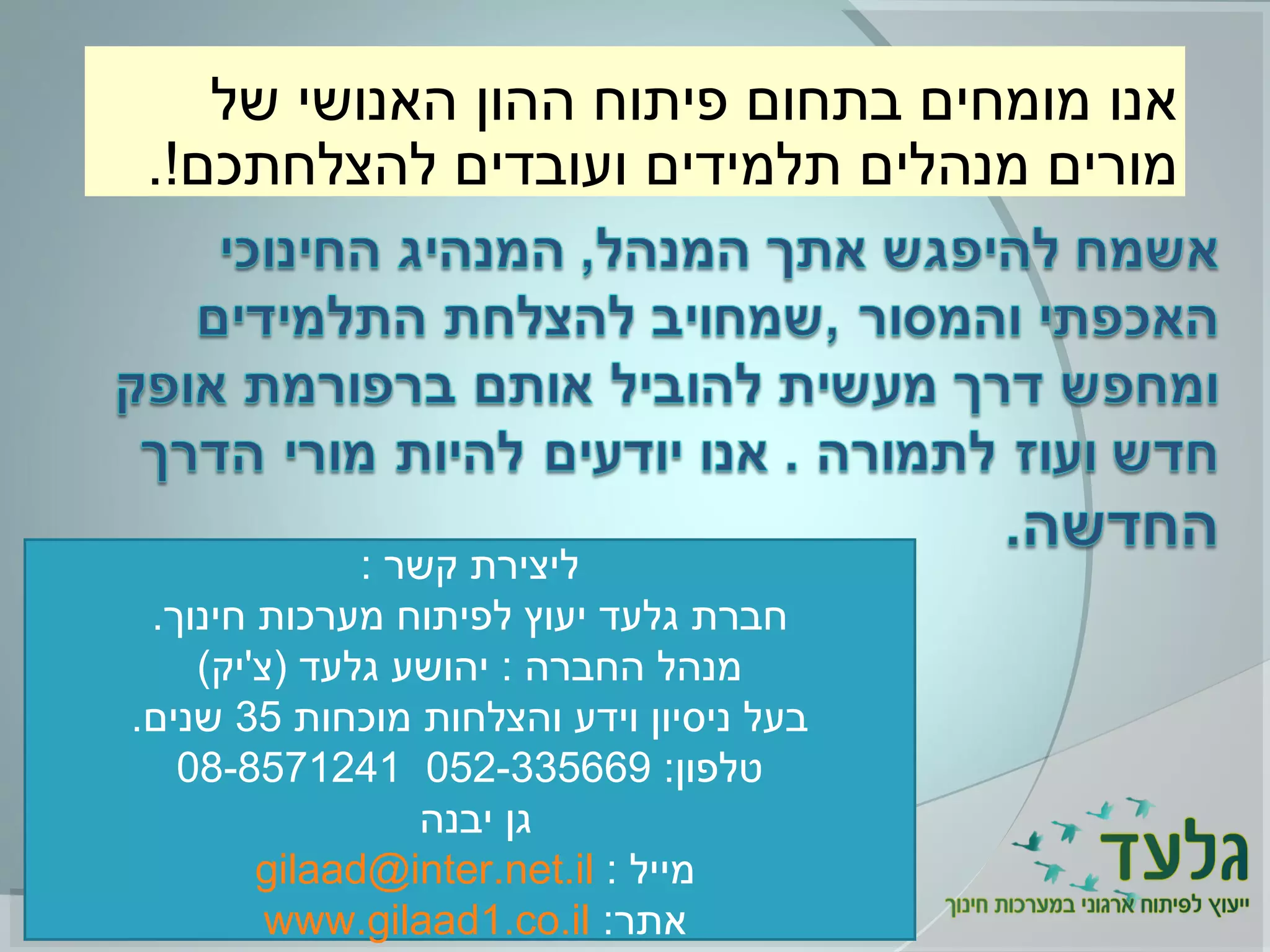 ‫של‬ ‫האנושי‬ ‫ההון‬ ‫פיתוח‬ ‫בתחום‬ ‫מומחים‬ ‫אנו‬
.!‫להצלחתכם‬ ‫ועובדים‬ ‫תלמידים‬ ‫מנהלים‬ ‫מורים‬
: ‫קשר‬ ‫ליצירת‬
.‫חינוך‬ ‫מערכות‬ ‫לפיתוח‬ ‫יעוץ‬ ‫גלעד‬ ‫חברת‬
(‫)צ'יק‬ ‫גלעד‬ ‫יהושע‬ : ‫החברה‬ ‫מנהל‬
‫מוכחות‬ ‫והצלחות‬ ‫וידע‬ ‫ניסיון‬ ‫בעל‬35.‫שנים‬
:‫טלפון‬052-33566908-8571241
‫יבנה‬ ‫גן‬
: ‫מייל‬gilaad@inter.net.il
:‫אתר‬www.gilaad1.co.il
 