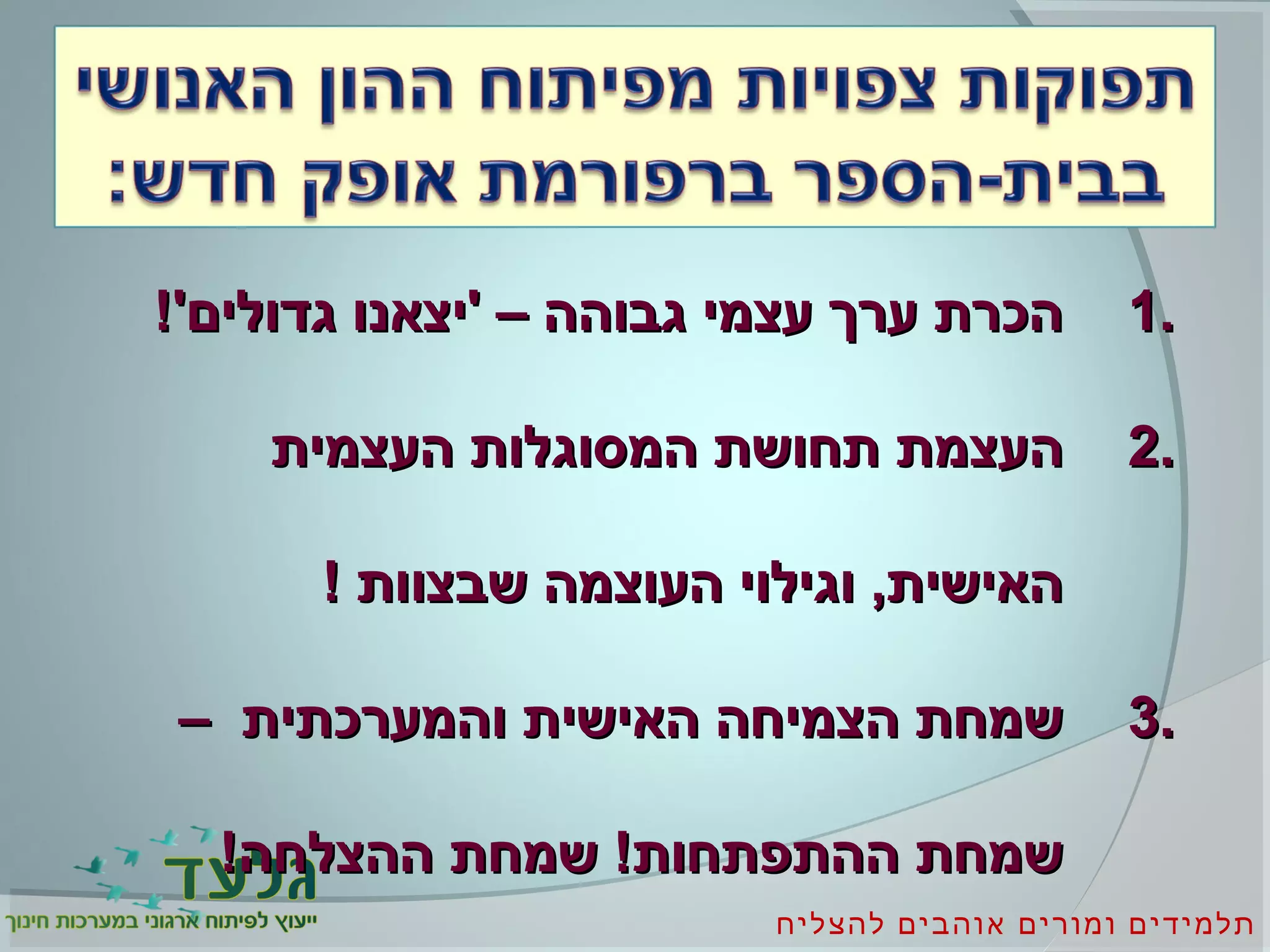 ‫להצליח‬ ‫אוהבים‬ ‫ומורים‬ ‫תלמידים‬
1.1.!'‫גדולים‬ ‫'יצאנו‬ – ‫גבוהה‬ ‫עצמי‬ ‫ערך‬ ‫הכרת‬!'‫גדולים‬ ‫'יצאנו‬ – ‫גבוהה‬ ‫עצמי‬ ‫ערך‬ ‫הכרת‬
2.2.‫העצמית‬ ‫המסוגלות‬ ‫תחושת‬ ‫העצמת‬‫העצמית‬ ‫המסוגלות‬ ‫תחושת‬ ‫העצמת‬
! ‫שבצוות‬ ‫העוצמה‬ ‫וגילוי‬ ,‫האישית‬! ‫שבצוות‬ ‫העוצמה‬ ‫וגילוי‬ ,‫האישית‬
3.3.– ‫והמערכתית‬ ‫האישית‬ ‫הצמיחה‬ ‫שמחת‬– ‫והמערכתית‬ ‫האישית‬ ‫הצמיחה‬ ‫שמחת‬
!‫ההצלחה‬ ‫שמחת‬ !‫ההתפתחות‬ ‫שמחת‬!‫ההצלחה‬ ‫שמחת‬ !‫ההתפתחות‬ ‫שמחת‬
 