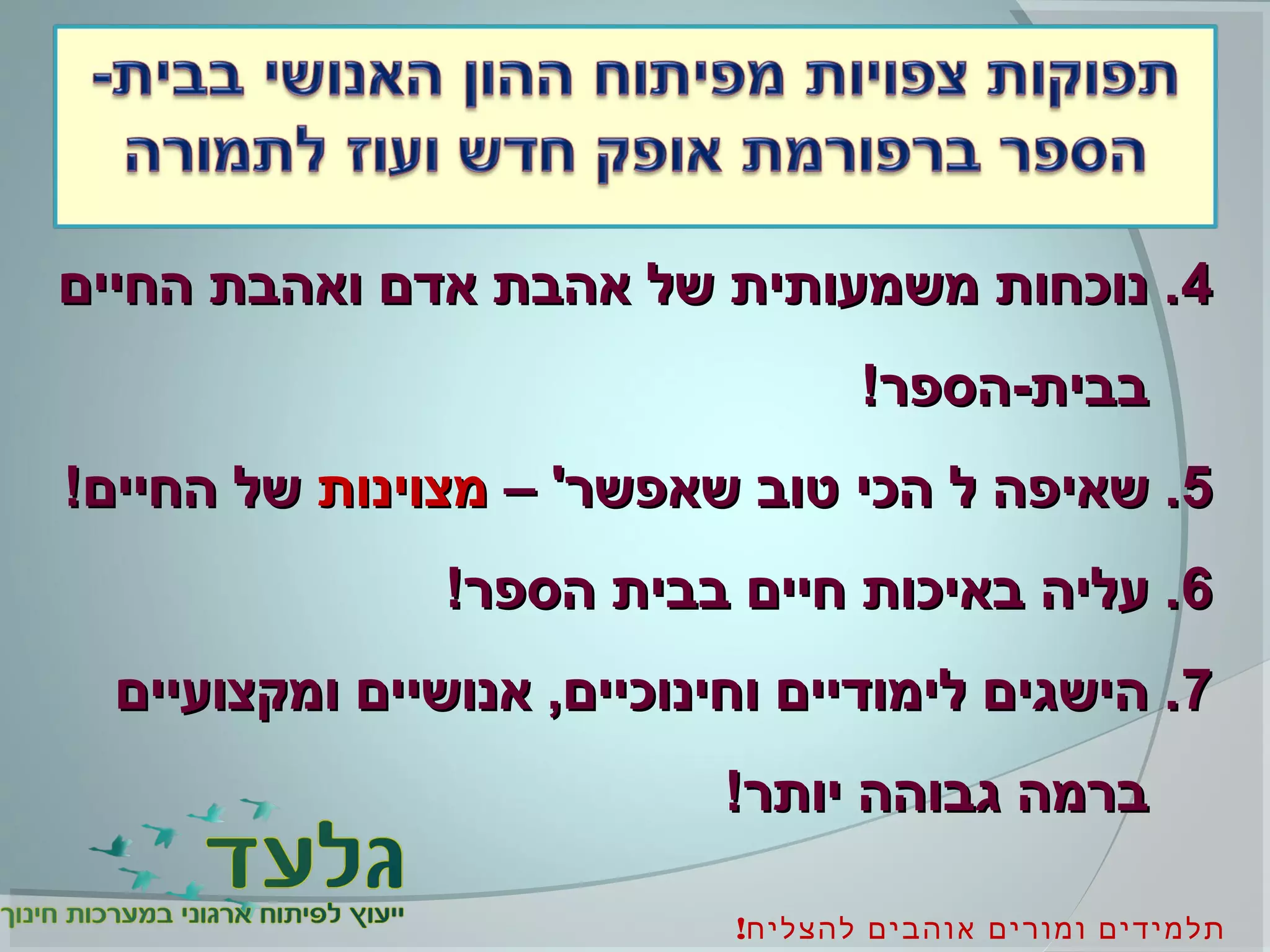 !‫להצליח‬ ‫אוהבים‬ ‫ומורים‬ ‫תלמידים‬
44‫החיים‬ ‫ואהבת‬ ‫אדם‬ ‫אהבת‬ ‫של‬ ‫משמעותית‬ ‫נוכחות‬ .‫החיים‬ ‫ואהבת‬ ‫אדם‬ ‫אהבת‬ ‫של‬ ‫משמעותית‬ ‫נוכחות‬ .
!‫בבית-הספר‬!‫בבית-הספר‬
55– '‫שאפשר‬ ‫טוב‬ ‫הכי‬ ‫ל‬ ‫שאיפה‬ .– '‫שאפשר‬ ‫טוב‬ ‫הכי‬ ‫ל‬ ‫שאיפה‬ .‫מצוינות‬‫מצוינות‬!‫החיים‬ ‫של‬!‫החיים‬ ‫של‬
66!‫הספר‬ ‫בבית‬ ‫חיים‬ ‫באיכות‬ ‫עליה‬ .!‫הספר‬ ‫בבית‬ ‫חיים‬ ‫באיכות‬ ‫עליה‬ .
77‫ומקצועיים‬ ‫אנושיים‬ ,‫וחינוכיים‬ ‫לימודיים‬ ‫הישגים‬ .‫ומקצועיים‬ ‫אנושיים‬ ,‫וחינוכיים‬ ‫לימודיים‬ ‫הישגים‬ .
!‫יותר‬ ‫גבוהה‬ ‫ברמה‬!‫יותר‬ ‫גבוהה‬ ‫ברמה‬
 