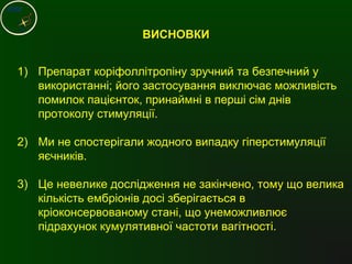 ВИСНОВКИВИСНОВКИ
1) Препарат коріфоллітропіну зручний та безпечний у
використанні; його застосування виключає можливість
помилок пацієнток, принаймні в перші сім днів
протоколу стимуляції.
2) Ми не спостерігали жодного випадку гіперстимуляції
яєчників.
3) Це невелике дослідження не закінчено, тому що велика
кількість ембріонів досі зберігається в
кріоконсервованому стані, що унеможливлює
підрахунок кумулятивної частоти вагітності.
 